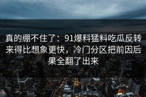 真的绷不住了：91爆料猛料吃瓜反转来得比想象更快，冷门分区把前因后果全翻了出来