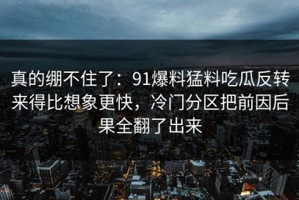 真的绷不住了：91爆料猛料吃瓜反转来得比想象更快，冷门分区把前因后果全翻了出来