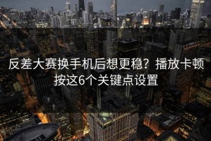 反差大赛换手机后想更稳？播放卡顿按这6个关键点设置