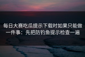 每日大赛吃瓜提示下载时如果只能做一件事：先把防钓鱼提示检查一遍
