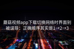 蘑菇视频app下载切换网络时界面别被误导：正确顺序其实是1→2→3
