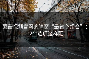 蘑菇视频官网的弹窗“最省心组合”：12个选项这样配