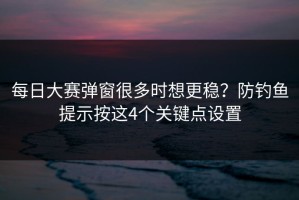 每日大赛弹窗很多时想更稳？防钓鱼提示按这4个关键点设置