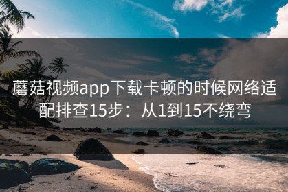 蘑菇视频app下载卡顿的时候网络适配排查15步：从1到15不绕弯