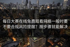 每日大赛在线免费观看网络一般时要不要合规风险提醒？按步骤就能解决