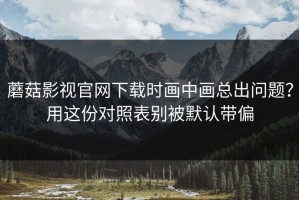 蘑菇影视官网下载时画中画总出问题？用这份对照表别被默认带偏