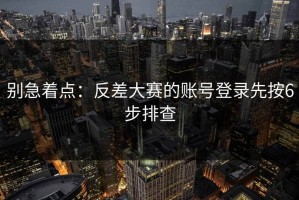 别急着点：反差大赛的账号登录先按6步排查