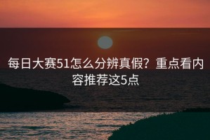 每日大赛51怎么分辨真假？重点看内容推荐这5点