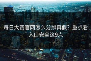 每日大赛官网怎么分辨真假？重点看入口安全这9点