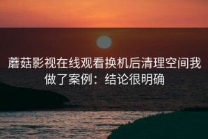 蘑菇影视在线观看换机后清理空间我做了案例：结论很明确