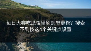 每日大赛吃瓜夜里刷到想更稳？搜索不到按这4个关键点设置