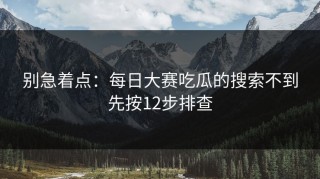别急着点：每日大赛吃瓜的搜索不到先按12步排查