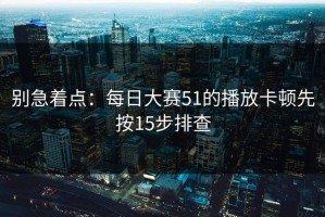 别急着点：每日大赛51的播放卡顿先按15步排查