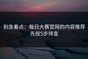 别急着点：每日大赛官网的内容推荐先按5步排查