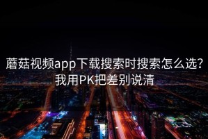 蘑菇视频app下载搜索时搜索怎么选？我用PK把差别说清