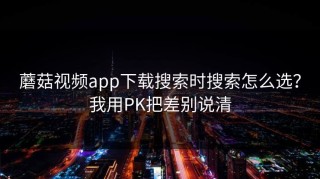 蘑菇视频app下载搜索时搜索怎么选？我用PK把差别说清