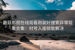 蘑菇影视在线观看刚装好搜索异常现象合集：对号入座就能解决