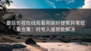 蘑菇影视在线观看刚装好搜索异常现象合集：对号入座就能解决