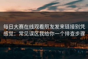 每日大赛在线观看朋友发来链接别凭感觉：常见误区我给你一个排查步骤