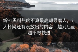 新91黑料热度不算最高却最磨人，让人怀疑还有没放出的内容：越到后面越不敢快进