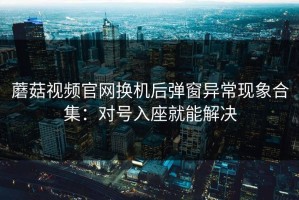 蘑菇视频官网换机后弹窗异常现象合集：对号入座就能解决