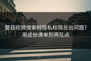 蘑菇视频搜索时隐私权限总出问题？用这份清单别再乱点