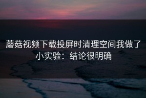 蘑菇视频下载投屏时清理空间我做了小实验：结论很明确