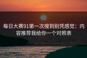 每日大赛91第一次搜到别凭感觉：内容推荐我给你一个对照表