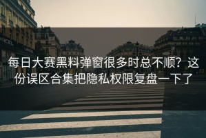 每日大赛黑料弹窗很多时总不顺？这份误区合集把隐私权限复盘一下了