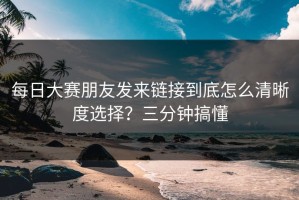 每日大赛朋友发来链接到底怎么清晰度选择？三分钟搞懂