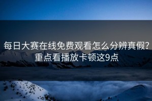 每日大赛在线免费观看怎么分辨真假？重点看播放卡顿这9点