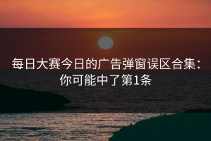 每日大赛今日的广告弹窗误区合集：你可能中了第1条