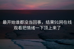 最开始谁都没当回事，结果91网在线观看把情绪一下顶上来了