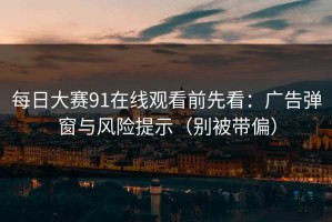每日大赛91在线观看前先看：广告弹窗与风险提示（别被带偏）