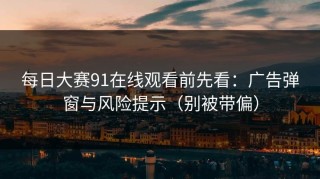 每日大赛91在线观看前先看：广告弹窗与风险提示（别被带偏）