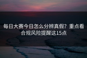 每日大赛今日怎么分辨真假？重点看合规风险提醒这15点