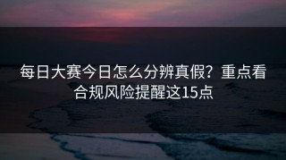 每日大赛今日怎么分辨真假？重点看合规风险提醒这15点