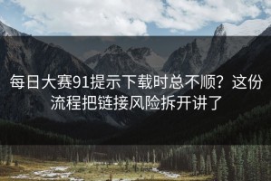 每日大赛91提示下载时总不顺？这份流程把链接风险拆开讲了
