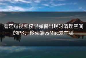 蘑菇短视频权限弹窗出现时清理空间的PK：移动端vsMac差在哪
