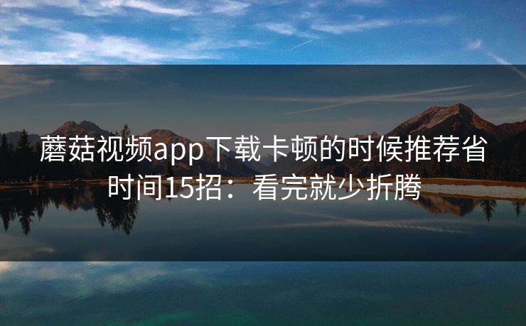蘑菇视频app下载卡顿的时候推荐省时间15招：看完就少折腾