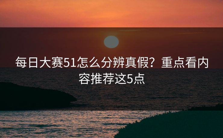 每日大赛51怎么分辨真假?重点看内容推荐这5点 每日大赛51怎么分辨真假?重点看内容推荐这5点