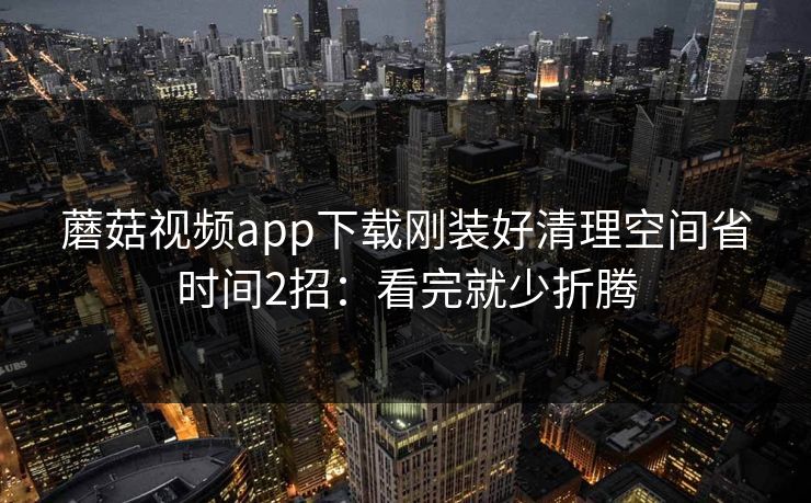 蘑菇视频app下载刚装好清理空间省时间2招：看完就少折腾