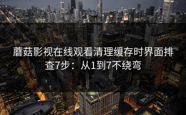 蘑菇影视在线观看清理缓存时界面排查7步：从1到7不绕弯
