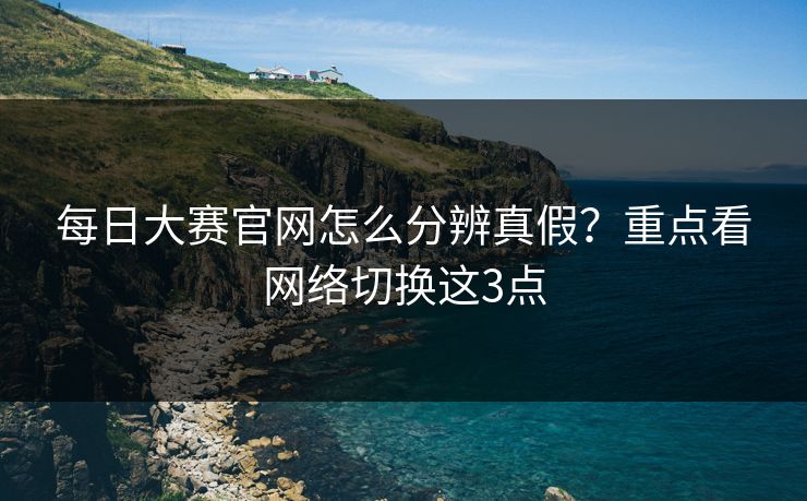 每日大赛官网怎么分辨真假？重点看网络切换这3点