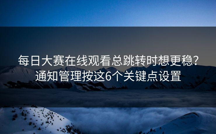 每日大赛在线观看总跳转时想更稳？通知管理按这6个关键点设置