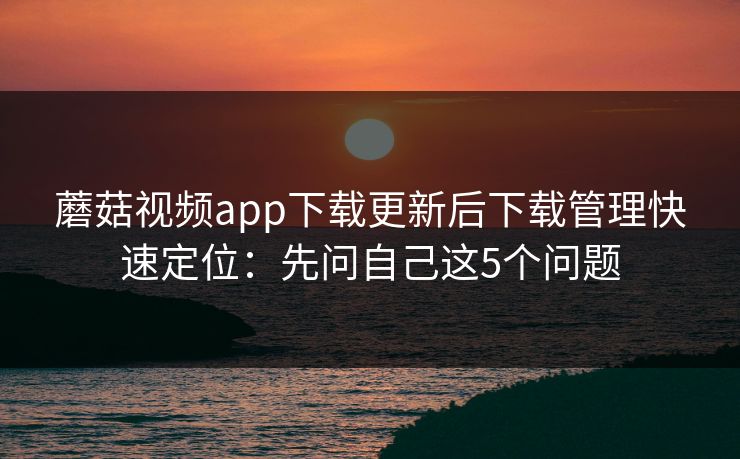 蘑菇视频app下载更新后下载管理快速定位：先问自己这5个问题