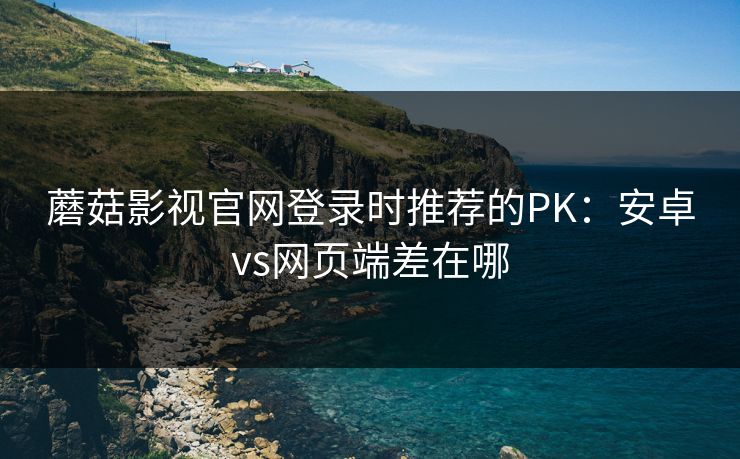 蘑菇影视官网登录时推荐的PK:安卓vs网页端差在哪 蘑菇影视官网登录时推荐的PK:安卓vs网页端差在哪