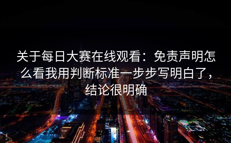 关于每日大赛在线观看：免责声明怎么看我用判断标准一步步写明白了，结论很明确