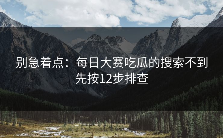 别急着点:每日大赛吃瓜的搜索不到先按12步排查 别急着点:每日大赛吃瓜的搜索不到先按12步排查