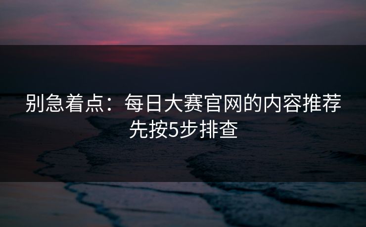 别急着点：每日大赛官网的内容推荐先按5步排查